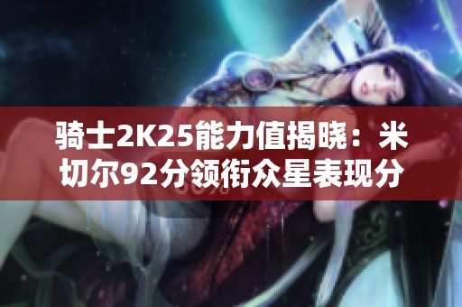 骑士2K25能力值揭晓：米切尔92分领衔众星表现分析