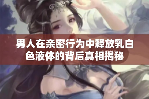 男人在亲密行为中释放乳白色液体的背后真相揭秘