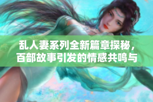 乱人妻系列全新篇章探秘，百部故事引发的情感共鸣与思考