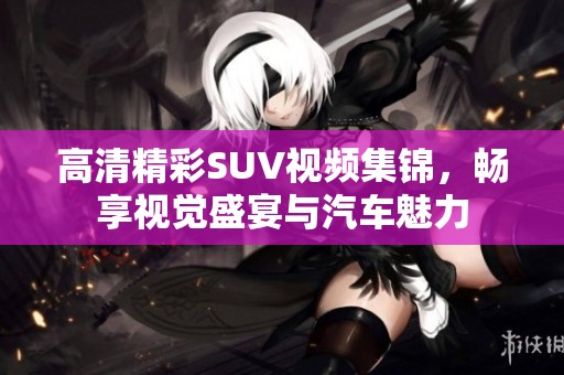 高清精彩SUV视频集锦，畅享视觉盛宴与汽车魅力