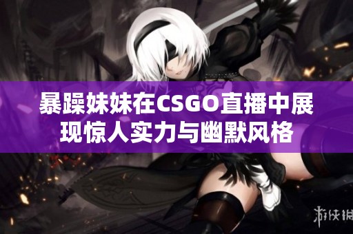 暴躁妹妹在CSGO直播中展现惊人实力与幽默风格