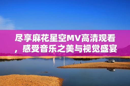 尽享麻花星空MV高清观看，感受音乐之美与视觉盛宴