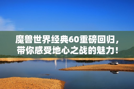 魔兽世界经典60重磅回归，带你感受地心之战的魅力！