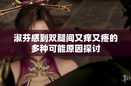 淑芬感到双腿间又痒又疼的多种可能原因探讨