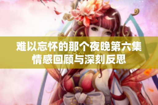 难以忘怀的那个夜晚第六集情感回顾与深刻反思