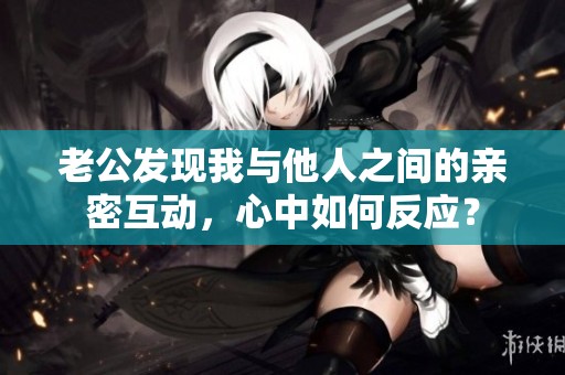 老公发现我与他人之间的亲密互动，心中如何反应？