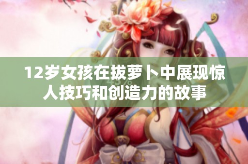 12岁女孩在拔萝卜中展现惊人技巧和创造力的故事