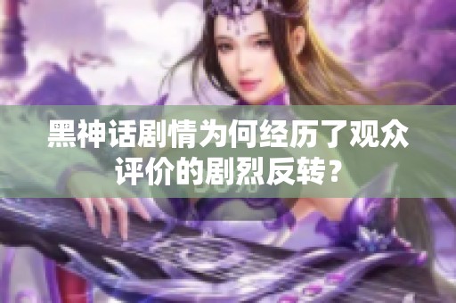 黑神话剧情为何经历了观众评价的剧烈反转？