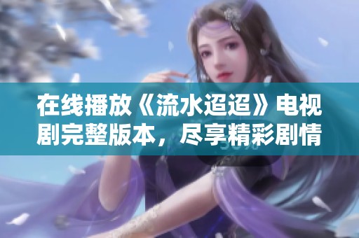 在线播放《流水迢迢》电视剧完整版本，尽享精彩剧情和感人故事