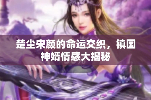 楚尘宋颜的命运交织，镇国神婿情感大揭秘