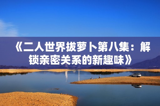 《二人世界拔萝卜第八集：解锁亲密关系的新趣味》
