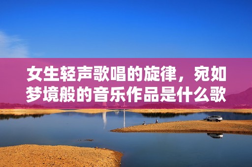 女生轻声歌唱的旋律，宛如梦境般的音乐作品是什么歌呢