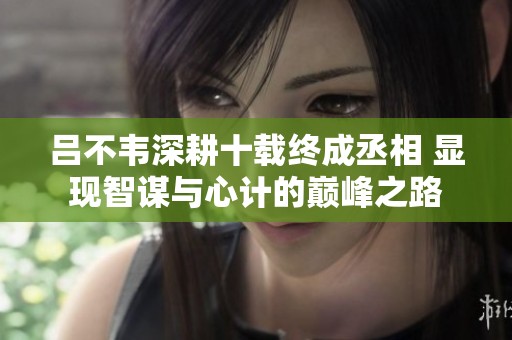 吕不韦深耕十载终成丞相 显现智谋与心计的巅峰之路