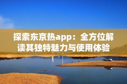 探索东京热app：全方位解读其独特魅力与使用体验