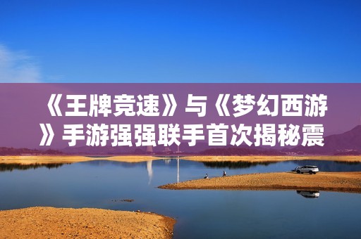 《王牌竞速》与《梦幻西游》手游强强联手首次揭秘震撼内容