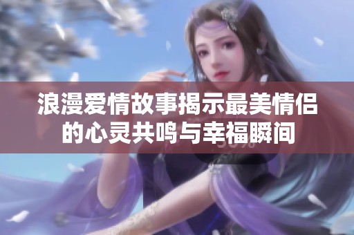 浪漫爱情故事揭示最美情侣的心灵共鸣与幸福瞬间