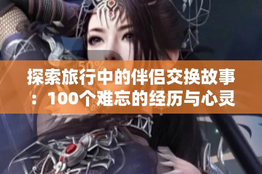 探索旅行中的伴侣交换故事：100个难忘的经历与心灵交流