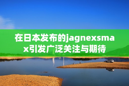 在日本发布的jagnexsmax引发广泛关注与期待