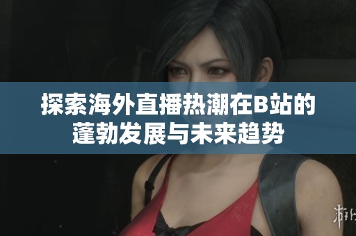探索海外直播热潮在B站的蓬勃发展与未来趋势