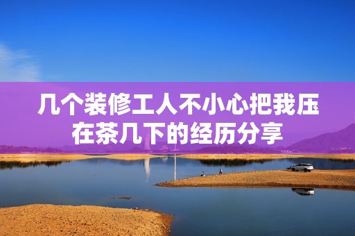 几个装修工人不小心把我压在茶几下的经历分享