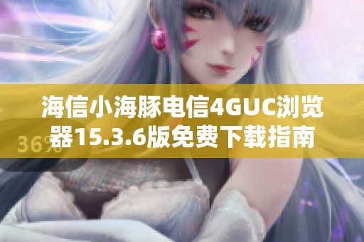 海信小海豚电信4GUC浏览器15.3.6版免费下载指南