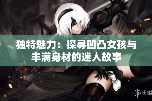 独特魅力：探寻凹凸女孩与丰满身材的迷人故事