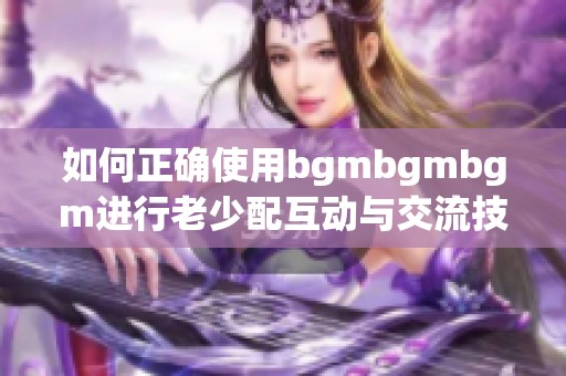 如何正确使用bgmbgmbgm进行老少配互动与交流技巧