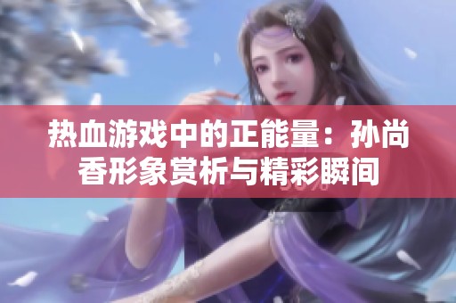 热血游戏中的正能量：孙尚香形象赏析与精彩瞬间