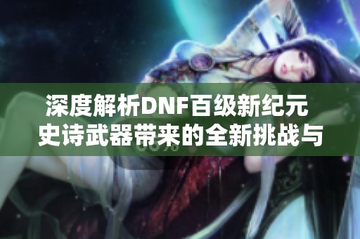 深度解析DNF百级新纪元 史诗武器带来的全新挑战与机遇