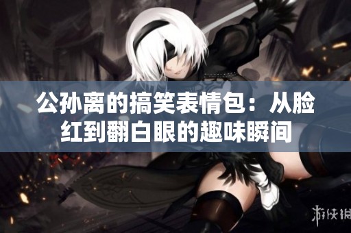 公孙离的搞笑表情包：从脸红到翻白眼的趣味瞬间