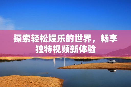 探索轻松娱乐的世界，畅享独特视频新体验