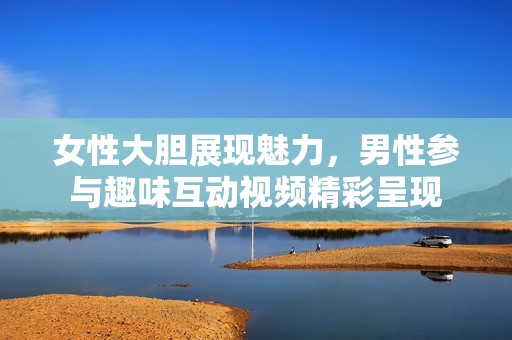 女性大胆展现魅力，男性参与趣味互动视频精彩呈现