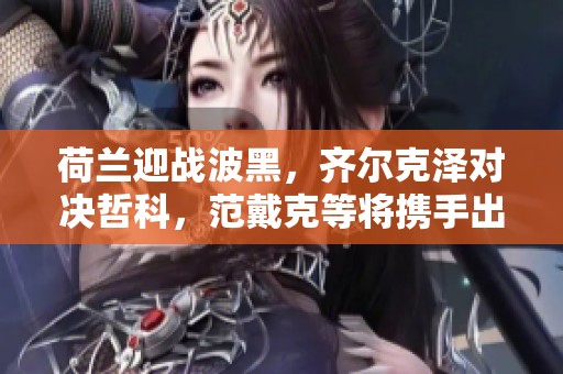 荷兰迎战波黑，齐尔克泽对决哲科，范戴克等将携手出战
