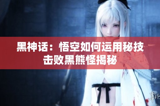 黑神话：悟空如何运用秘技击败黑熊怪揭秘