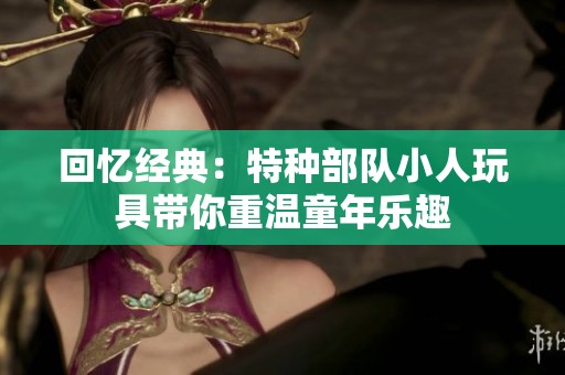 回忆经典：特种部队小人玩具带你重温童年乐趣