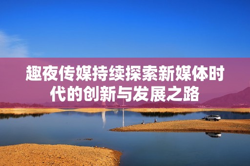 趣夜传媒持续探索新媒体时代的创新与发展之路
