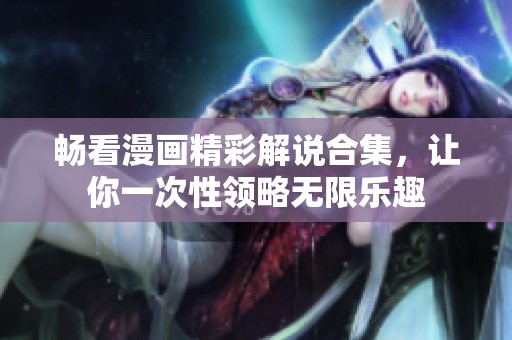 畅看漫画精彩解说合集，让你一次性领略无限乐趣