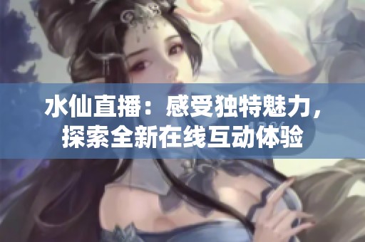 水仙直播：感受独特魅力，探索全新在线互动体验