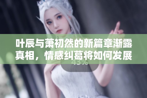 叶辰与萧初然的新篇章渐露真相，情感纠葛将如何发展？