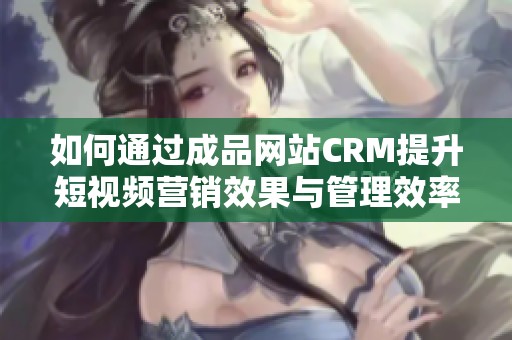 如何通过成品网站CRM提升短视频营销效果与管理效率