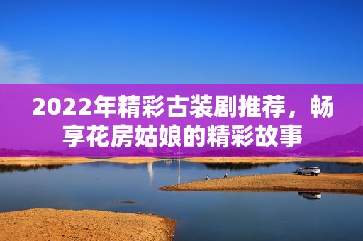 2022年精彩古装剧推荐，畅享花房姑娘的精彩故事