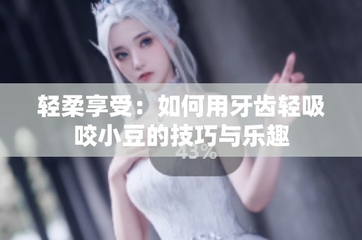 轻柔享受：如何用牙齿轻吸咬小豆的技巧与乐趣