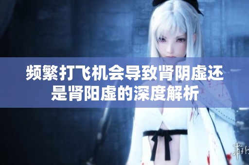 频繁打飞机会导致肾阴虚还是肾阳虚的深度解析