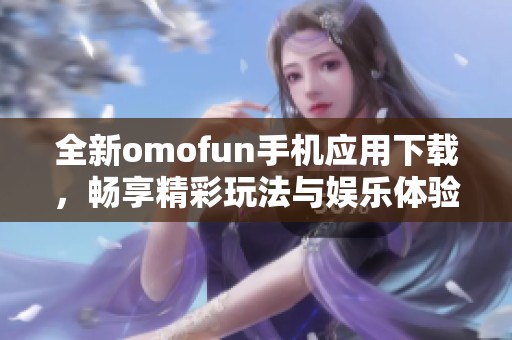 全新omofun手机应用下载，畅享精彩玩法与娱乐体验