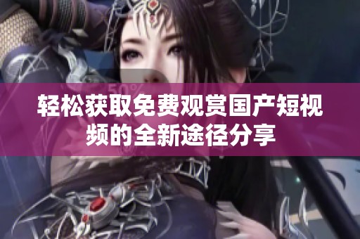 轻松获取免费观赏国产短视频的全新途径分享