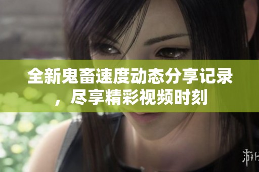 全新鬼畜速度动态分享记录，尽享精彩视频时刻
