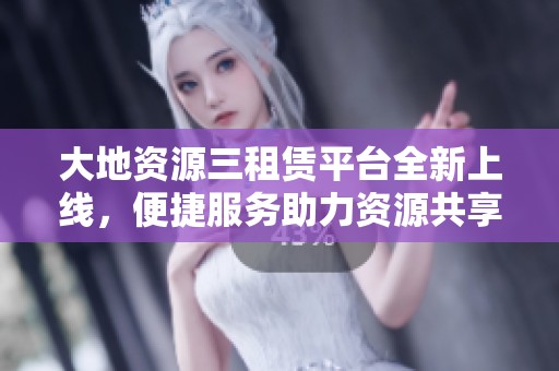 大地资源三租赁平台全新上线，便捷服务助力资源共享
