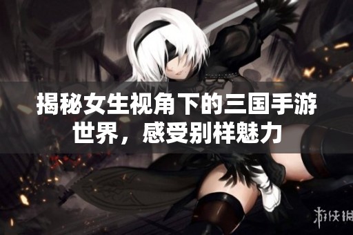揭秘女生视角下的三国手游世界，感受别样魅力