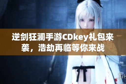 逆剑狂澜手游CDkey礼包来袭，浩劫再临等你来战