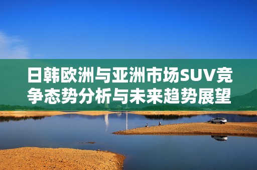 日韩欧洲与亚洲市场SUV竞争态势分析与未来趋势展望